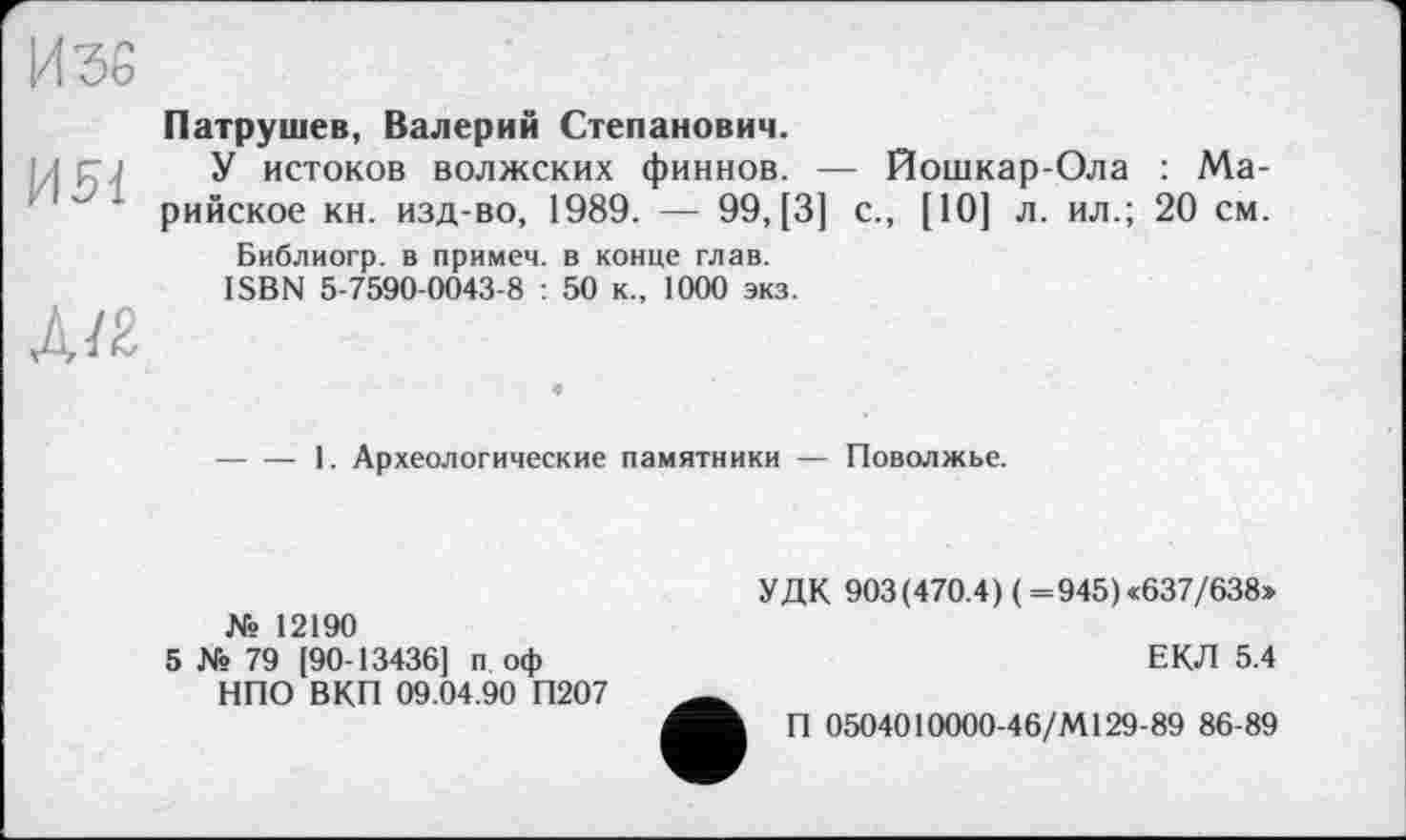﻿Изе
И 51
Д/2
Патрушев, Валерий Степанович.
У истоков волжских финнов. — Йошкар-Ола : Марийское кн. изд-во, 1989. — 99, [3] с., [10] л. ил.; 20 см.
Библиогр. в примем, в конце глав.
ISBN 5-7590-0043-8 : 50 к., 1000 экз.
-----1. Археологические памятники — Поволжье.
№ 12190
5 № 79 [90-13436] п оф НПО ВКП 09.04.90 П207
УДК 903(470.4) ( =945)«637/638>
ЕКЛ 5.4
П 0504010000-46/М129-89 86-89
